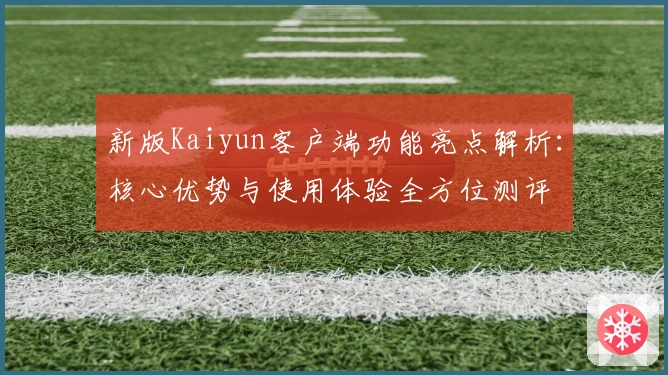 新版Kaiyun客户端功能亮点解析：核心优势与使用体验全方位测评